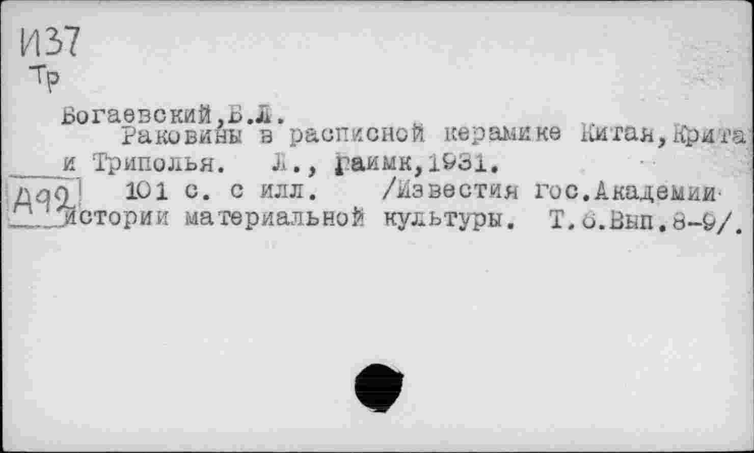 ﻿И 37
ТР
Богаевский,БЛ.
Раковины в расписной керамике Китая,Крита _и Триполья. Л., і?аимк,1&31.
ZiqÖ c« c илл* /Известия гос.Академии■ Ад‘/истории материальной культуры. Т. о.Вып. ö-Р/.